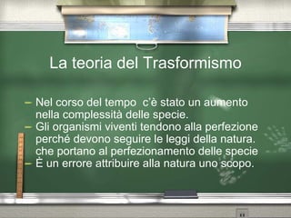 La teoria del Trasformismo Nel corso del tempo  c’è stato un aumento nella complessità delle specie. Gli organismi viventi tendono alla perfezione perché devono seguire le leggi della natura. che portano al perfezionamento delle specie È un errore attribuire alla natura uno scopo. 