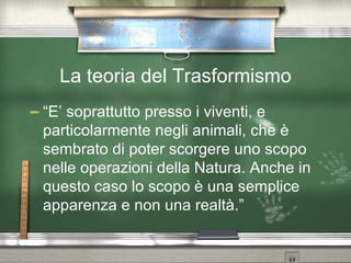 La teoria del Trasformismo “E’ soprattutto presso i viventi, e particolarmente negli animali, che è sembrato di poter scorgere uno scopo nelle operazioni della Natura. Anche in questo caso lo scopo è una semplice apparenza e non una realtà.” 