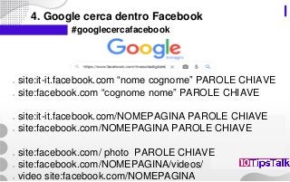4. Google cerca dentro Facebook
#googlecercafacebook
○ site:it-it.facebook.com “nome cognome” PAROLE CHIAVE
○ site:facebook.com “cognome nome” PAROLE CHIAVE
○ site:it-it.facebook.com/NOMEPAGINA PAROLE CHIAVE
○ site:facebook.com/NOMEPAGINA PAROLE CHIAVE
○ site:facebook.com/ photo PAROLE CHIAVE
○ site:facebook.com/NOMEPAGINA/videos/
○ video site:facebook.com/NOMEPAGINA
 