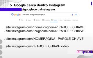 5. Google cerca dentro Instagram
#googlecercainstagram
○ site:instagram.com “nome cognome” PAROLE CHIAVE
○ site:instagram.com “cognome nome” PAROLE CHIAVE
○ site:instagram.com/NOMEPAGINA PAROLE CHIAVE
○ site:instagram.com/ PAROLE CHIAVE video
 