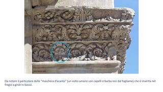 Foto di Massimo Baldi
Da notare il particolare della “maschera d’acanto” (un volto umano con capelli e barba resi dal fogliame) che è inserita nel
fregio a girali in basso.
 