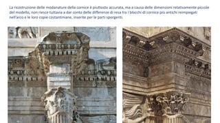 La ricostruzione delle modanature della cornice è piuttosto accurata, ma a causa delle dimensioni relativamente piccole
del modello, non riesce tuttavia a dar conto delle differenze di resa tra i blocchi di cornice più antichi reimpiegati
nell’arco e le loro copie costantiniane, inserite per le parti sporgenti.
 