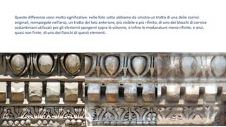 Queste differenze sono molto significative: nelle foto sotto abbiamo da sinistra un tratto di una delle cornici
originali, reimpiegate nell’arco, un tratto del lato anteriore, più visibile e più rifinito, di uno dei blocchi di cornice
costantiniani utilizzati per gli elementi sporgenti sopra le colonne, e infine le modanature meno rifinite, e anzi,
quasi non finite, di uno dei fianchi di questi elementi.
 
