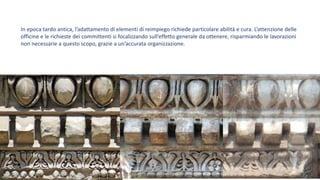 In epoca tardo antica, l’adattamento di elementi di reimpiego richiede particolare abilità e cura. L’attenzione delle
officine e le richieste dei committenti si focalizzando sull’effetto generale da ottenere, risparmiando le lavorazioni
non necessarie a questo scopo, grazie a un’accurata organizzazione.
 