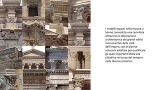I modelli esposti nella mostra ci
hanno consentito una carrellata
attraverso la decorazione
architettonica dei grandi edifici
monumentali delle città
dell’impero, con le diverse
soluzioni adottate per qualificare
gli spazi importanti della vita
cittadina nel corso del tempo e
nelle diverse province.
 