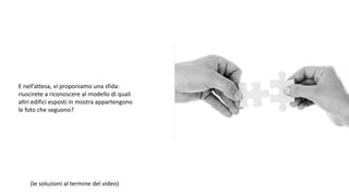 E nell’attesa, vi proponiamo una sfida:
riuscirete a riconoscere al modello di quali
altri edifici esposti in mostra appartengono
le foto che seguono?
(le soluzioni al termine del video)
 