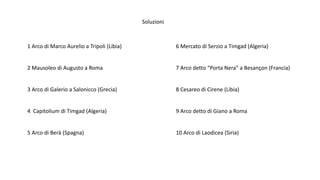 Soluzioni
1 Arco di Marco Aurelio a Tripoli (Libia)
2 Mausoleo di Augusto a Roma
3 Arco di Galerio a Salonicco (Grecia)
4 Capitolium di Timgad (Algeria)
5 Arco di Berà (Spagna)
6 Mercato di Serzio a Timgad (Algeria)
7 Arco detto “Porta Nera” a Besançon (Francia)
8 Cesareo di Cirene (Libia)
9 Arco detto di Giano a Roma
10 Arco di Laodicea (Siria)
 