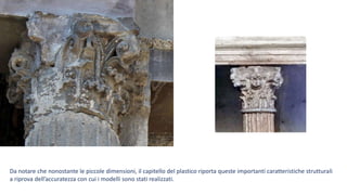 Da notare che nonostante le piccole dimensioni, il capitello del plastico riporta queste importanti caratteristiche strutturali
a riprova dell’accuratezza con cui i modelli sono stati realizzati.
 