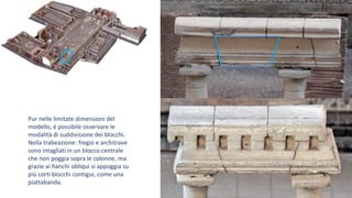 Pur nelle limitate dimensioni del
modello, è possibile osservare le
modalità di suddivisione dei blocchi.
Nella trabeazione: fregio e architrave
sono intagliati in un blocco centrale
che non poggia sopra le colonne, ma
grazie ai fianchi obliqui si appoggia su
più corti blocchi contigui, come una
piattabanda.
 
