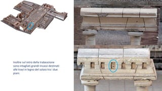 Inoltre sul retro della trabeazione
sono intagliati grandi incassi destinati
alle travi in legno del solaio tra i due
piani.
 