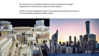 Da Pexel.com: zhang kaiyv (https://www.pexels.com/it-it/photo-license/)
https://www.pexels.com/it-it/foto/alba-architettura-centro-citta-citta-1139556/
Per nessuno di noi è difficile identificare quale tra queste due immagini
rappresenti una città romana e quale una città moderna.
Anche nel nostro immaginario templi, archi e portici permettono di riconoscere
la monumentalità degli spazi pubblici antichi.
 