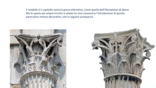 Il modello è il capitello corinzio greco-ellenistico, come quello dell’Olympieion di Atene
Ma lo spazio più ampio tra elici e volute ha reso necessaria l’introduzione di questo
particolare motivo decorativo, che in seguito scomparirà.
 