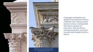 Da Wikimedia Commons: Marianne Casamance / CC BY-SA
(https://creativecommons.org/licenses/by-sa/3.0) Modificato
https://commons.wikimedia.org/wiki/File:St_R%C3%A9my_-
_Mausol%C3%A9e_de_Glanum_7.JPG
Il linguaggio architettonico che
abbiamo visto nella porta di Rimini,
si diffonde anche nelle più antiche
province romane. Le famiglie delle
elite locali lo adottano nei
monumenti destinati alla loro
autorappresentazione, come per il
mausoleo della famiglia dei Giulii a
Glanum.
 