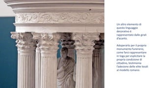 Un altro elemento di
questo linguaggio
decorativo è
rappresentato dalle girali
d’acanto.
Adoperarlo per il proprio
monumento funerario,
come farsi rappresentare
in toga per esplicitare la
propria condizione di
cittadino, testimonia
l’adesione delle elite locali
al modello romano.
 