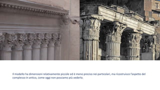 Il modello ha dimensioni relativamente piccole ed è meno preciso nei particolari, ma ricostruisce l’aspetto del
complesso in antico, come oggi non possiamo più vederlo.
 