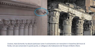 L’autore, Italo Gismondi, ha dovuto ipotizzare come il coronamento con mensoloni in travertino del muro di
fondo, non più conservato in questo punto, si collegasse alla trabeazione del Tempio di Marte Ultore.
 