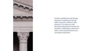 L’ordine architettonico del Tempio
diventerà il modello per tutti gli
edifici successivi, a Roma e nelle
province. Si è creato uno stile
decorativo tipicamente romano che
riprende i modelli greco-ellenistici e
italici e avrà successivamente una
sua propria evoluzione.
 