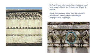 Nell’architrave è interessante la vegetalizzazione del
kyma lesbio trilobato, con l’inserimento di foglie di
quercia.
Anche i particolari decorativi sono uno dei mezzi
attraverso cui viene trasmesso il messaggio
propagandistico del principe.
 