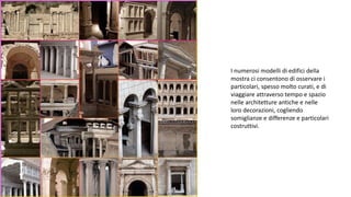 I numerosi modelli di edifici della
mostra ci consentono di osservare i
particolari, spesso molto curati, e di
viaggiare attraverso tempo e spazio
nelle architetture antiche e nelle
loro decorazioni, cogliendo
somiglianze e differenze e particolari
costruttivi.
 