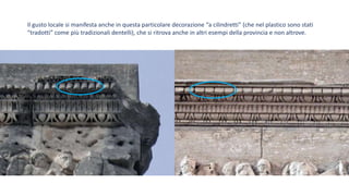 Il gusto locale si manifesta anche in questa particolare decorazione “a cilindretti” (che nel plastico sono stati
“tradotti” come più tradizionali dentelli), che si ritrova anche in altri esempi della provincia e non altrove.
 