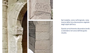 Nel modello, come nell’originale, resta
traccia della ricca decorazione vegetale
degli stipiti dell’arco.
Questo arricchimento decorativo tende
a estendersi nel corso dell’età giulio
claudia.
 