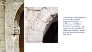 La decorazione è arricchita anche
sull’archivolto, decorato
tradizionalmente come un
architrave. La prima fascia è
decorata da baccellature e una
modanatura più articolata del
tradizionale astragalo a fusarole e
perline è presente tra seconda e
terza fascia.
 