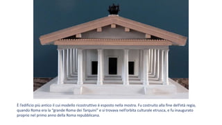 È l’edificio più antico il cui modello ricostruttivo è esposto nella mostra. Fu costruito alla fine dell’età regia,
quando Roma era la “grande Roma dei Tarquini” e si trovava nell’orbita culturale etrusca, e fu inaugurato
proprio nel primo anno della Roma repubblicana.
 