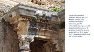 La decorazione delle
province romane dell’Asia
Minore è erede della
raffinata tradizione
ellenistica, che ha
influenzato alle origini, in età
augustea, la formazione di
uno stile decorativo romano
e ora, agli inizi del II secolo
d.C., è a sua volta influenzata
dai modelli urbani.
 