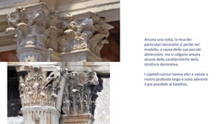 Ancora una volta, la resa dei
particolari decorativi si perde nel
modello, a causa delle sue piccole
dimensioni, ma si colgono ancora
alcune delle caratteristiche della
struttura decorativa.
I capitelli corinzi hanno elici e volute a
nastro piuttosto largo e sono aderenti
il più possibile al kalathos.
 