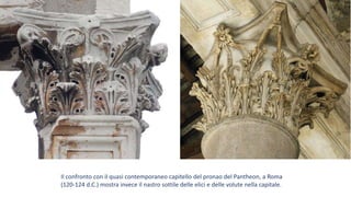 Il confronto con il quasi contemporaneo capitello del pronao del Pantheon, a Roma
(120-124 d.C.) mostra invece il nastro sottile delle elici e delle volute nella capitale.
 