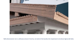 Nella decorazione non si utilizzava ancora il marmo, ma lastre di terracotta che ricoprivano la struttura lignea del tetto.
 