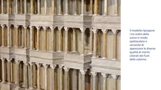 Il modello ripropone
i tre ordini della
scena in modo
spettacolare e
consente di
apprezzare le diverse
qualità di marmi
colorati dei fusti
delle colonne.
 