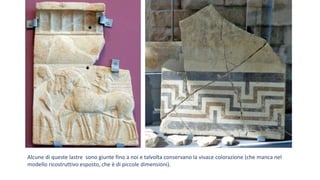 Alcune di queste lastre sono giunte fino a noi e talvolta conservano la vivace colorazione (che manca nel
modello ricostruttivo esposto, che è di piccole dimensioni).
 