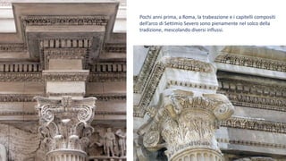 Pochi anni prima, a Roma, la trabeazione e i capitelli compositi
dell’arco di Settimio Severo sono pienamente nel solco della
tradizione, mescolando diversi influssi.
 