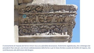 Foto di Massimo Baldi
Il coronamento di imposta dei fornici minori reca una splendida decorazione, fortemente vegetalizzata, che si distingue dai
precedenti flavi solo per una minore sottolavorazione delle forme e per le linee d’ombra scavate da forellini di trapano, che
contribuiscono alla definizione del disegno.
 