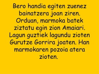 Bero handia egiten zuenez bainatzera joan ziren. Orduan, marmoka batek ziztatu egin zion Amaiari. Lagun guztiek lagundu zioten Gurutze Gorrira joaten. Han marmokaren pozoia atera zioten.  