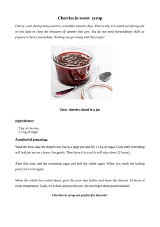 Cherries in sweet syrup
Cherry even during heavy winters, resembles summer days. That is why it is worth sacrificing one
or two days to close the treasures of summer into jars. You do not need extraordinary skills to
prepare a cherry marmolade. Nothing can go wrong with this recipe!
Taste cherries closed in a jar.
Ingriedients::
2 kg of cherries
2.5 kg of sugar
A method of preparing:
Wash the fruit, take the drupels out. Put in a large pot and fill 1.5 kg of sugar. Cook until everything
will boil,but not on a heavy fire,gently. Then leave it to cool (it will take about 12 hours).
After this time, add the remaining sugar and boil the whole again. When you reach the boiling
point, let it cool again.
When the whole has cooled down, pour the juice into bottles and leave the cherries 24 hours at
room temperature. Cook, Az to boil and put into jars. Do not forget about pasteurization!
Cherries in syrup are perfect for desserts!
 