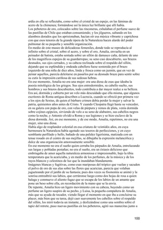 ardía en ella se reflectaba, como sobre el cristal de un espejo, en las láminas de
acero de la chimenea; formándose así la única luz brillante que allí había.
Los pebeteros de oro, colocados sobre las rinconeras, exhalaban el perfume suave de
las pastillas de Chile que estaban consumiendo; y los jilgueros, saltando en los
alambres dorados que los aprisionaban, hacían oír esa música vibrante y caprichosa
con que esos tenores de la grande ópera de la Naturaleza hacen alarde del poder
pulmonar de su pequeña y sensible organización.
En medio de este museo de delicadezas femeniles, donde todo se reproducía al
infinito sobre el cristal, sobre el acero, y sobre el oro, Amalia, envuelta en un
peinador de batista, estaba sentada sobre un sillón de damasco caña, delante de uno
de los magníficos espejos de su guardarropas; su seno casi descubierto, sus brazos
desnudos, sus ojos cerrados, y su cabeza reclinada sobre el respaldo del sillón,
dejando que su espléndida y ondeada cabellera fuese sostenida por el brazo
izquierdo de una niña de diez años, linda y fresca como un jazmín, que en vez de
peinar aquellos, parecía deleitarse en pasarlos por su desnudo brazo para sentir sobre
su cutis la impresión cariñosa de sus sedosas hebras.
En ese momento, Amalia no era una mujer: era una diosa de esas que ideaba la
poesía mitológica de los griegos. Sus ojos entredormidos, su cabello suelto, sus
hombros y sus brazos descubiertos, todo contribuía a dar mayor realce a su belleza.
Era así, dormida y cubierta por un velo más descuidado que ella misma, que algunos
escritores de Roma antigua describen a Lucrecia, cuando se ofreció por primera vez
a los ojos de Sextus, de quien el bárbaro crimen debía perder la mujer y salvar la
patria, quinientos años antes de Cristo. Y cuando Cleopatra llegó hasta su vencedor,
en su galera con popa de oro, con velas de púrpura y remos de plata, venía dormida
sobre cojines egipcios, sirviendo de velo a su seno de alabastro, sus cabellos negros
como la noche, y Antonio olvidó a Roma y sus legiones y se hizo esclavo de la
diosa dormida. Así, en ese momento, y de ese modo, Amalia, repetimos, no era una
mujer, sino una diosa.
Había algo de resplandor celestial en esa criatura de veintidós años, en cuya
hermosura la Naturaleza había agotado sus tesoros de perfecciones, y en cuyo
semblante perfilado y bello, bañado de una palidez ligerísima, matizada con un
tenue rosado en el centro de sus mejillas, se dibujaba la expresión melancólica y
dulce de una organización amorosamente sensible.
En ese momento no era el sueño quien cerraba los párpados de Amalia, entrelazando
sus largas y pobladas pestañas; no era el sueño, era un éxtasis delicioso que
embriagaba de amor aquella naturaleza armoniosa e impresionable, bajo la tibia
temperatura que la acariciaba, y en medio de los perfumes, de la música y de los
rayos blancos y celestinos de luz que la inundaban blandamente.
Imágenes blancas y fugitivas, como esas mariposas del trópico que vuelan y sacuden
el polvo de oro de sus alas sobre las flores que acarician, parecía que volaban
jugueteando por el jardín de su fantasía; pues dos veces su fisonomía se animó y la
sonrisa entreabrió sus labios, que cerráronse luego como dos hojas de rosa a quien
halaga y conmueve el aliento fugaz que se escapa de los labios de un amante que
pone un beso sobre ella, en recordación de la mano que se la envía.
De repente, Amalia hizo un ligero movimiento con su cabeza, huyendo como un
perfume un ligero suspiro de su pecho, y Luisa, la pequeña compañera de Amalia,
más que su ayuda de tocador, viendo llegar el momento en que iba a concluirse su
placer, más bien que su tarea, dejó caer suavemente los cabellos sobre el respaldo
del sillón, los miró todavía un instante, y deslizándose como una sombra sobre el
tapiz del retrete, puso nuevas pastillas en los pebeteros, agitó sus manecitas junto a


                                                                                 100
 