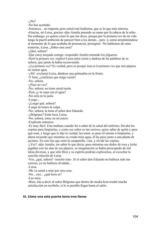 -¿No?
   -No has acertado.
   -Entonces... no importa; pero usted está lindísima, que es lo que más interesa.
   -Gracias, mi Luisa, gracias -dijo Amalia pasando su mano por la cabeza de la niña-.
   Sin embargo, yo quiero creer lo que me dices, porque por la primera vez de mi vida
   tengo la pueril ambición de parecer bien a los demás... pero -y como arrepintiéndose
   al momento de lo que acababa de pronunciar, prosiguió-. No hablemos de estas
   tonterías, Luisa. ¿Sabes una cosa?
   -¿Qué, señora?
   -Que estoy enojada contigo -respondió Amalia mirando los jilgueros.
   -Será la primera vez -replicó Luisa entre cierta y dudosa de las palabras de su
   señora, que jamás la había reconvenido.
   -¿La primera vez? Es verdad, pero es porque ésta es la primera vez que mis pájaros
   no tienen agua.
   -¡Ah! -exclamó Luisa, dándose una palmadita en la frente.
   -Y bien, ¿confiesas que tengo razón?
   -No, señora.
   -¿Pues no ves?
   -No, señora; no tiene usted razón.
   -Pero ¿y la copa con el agua?
   -No está en la jaula.
   -Luego...
   -¿Luego qué, señora?
   -Luego tú tienes la culpa.
   -No, señora; la tiene el señor don Eduardo.
   -¿Belgrano? Estás loca, Luisa.
   -No, señora, estoy en mi juicio.
   -Explícate entonces.
   -Es muy fácil. Esta mañana cuando fui a saber de la salud del enfermo, llevaba las
   copitas para limpiarlas, y como ese señor es tan curioso, quiso saber de quién y para
   qué eran, y luego que le dije la verdad, las tomó, se puso él mismo a limpiarlas, y
   ahora recuerdo que mientras su criado traía agua, él las puso junto a una planta de
   jacintos. En esto fue que sentí la campanilla, vine, y olvidé las copitas.
   -¿Ves? -dijo Amalia, sin saber lo que decía, pues mientras sus dedos de rosa y leche
   jugaban con las alas de sus pájaros, su imaginación se había preocupado de mil
   ideas diversas, y que sólo Dios y su espíritu podrían explicarnos, al escuchar la
   sencilla relación de Luisa.
   -Ves, ¿qué, señora? -insistió ésta-. Si el señor don Eduardo no hubiera sido tan
   curioso, yo no hubiera olvidado...
   -Luisa.
   -Me va usted a retar por otra cosa.
   -No... oye... ¿qué hora es?
   -Las once.
   -Bien, irás a decir al señor Belgrano que dentro de media hora tendré mucha
   satisfacción en recibirlo, si le es posible llegar hasta el salón.


II. Cómo una sola puerta tenía tres llaves




                                                                                    104
 