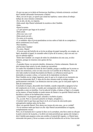 -Es por eso que yo te daría mi borrascosa, huérfana y trémula existencia -exclamó
don Cándido abrazando fuertemente a Daniel.
-Bien, eso era lo que, yo quería que usted me repitiera; vamos ahora al trabajo:
trabajo de cinco minutos solamente.
-De un año, de dos, no importa.
-Suba usted -dijo Daniel señalando la escalera a don Cándido.
-Subo.
-Hasta la azotea.
-¿Y qué quieres que haga en la azotea?
-Suba usted.
-¡Pero nos van a ver!
-Suba usted con mil...
-Ya estoy en la azotea.
-Y yo también -dijo el joven poniéndose en tres saltos al lado de su compañero-;
ahora sentémonos en el suelo.
-Pero hombre...
-¡Señor don Cándido!
-Ya estoy, Daniel
. El joven sacó del bolsillo de su levita un pliego de papel marquilla, un compás, un
lápiz; desdobló el papel, lo extendió sobre el piso de la azotea, y dijo con una voz
que no admitía réplica:
-Señor don Cándido: un croquis de todos los alrededores de esta casa, en diez
minutos, porque no tenemos sino quince de luz.
-Pero...
-A grandes líneas: no necesito detalles: distancias y límites solamente. Dentro de
diez minutos baje usted a la sala, donde me encontrará.
Un sudor frío inundaba la frente de don Cándido, porque a medida que la escena se
hacía mis misteriosa, creía ver más cerca de sí el cuchillo de la Mazorca. Pero, de
otro lado estaba la mirada fascinadora de Daniel, su influencia moral que le
dominaba en cuerpo y alma, y el secreto de la imprudente revelación.
Don Cándido era un vulgar ingeniero, pero lo que se le exigía en ese momento era
una cosa demasiado fácil, Y antes de los diez minutos todo su trabajo estaba
perfectamente concluido. Las distancias eran tan cortas, que la vista pudo suplir la
falta de instrumentos.
Concluido el croquis, descendió don Cándido, cuando empezaba a apagarse la luz
del crepúsculo en el cielo, y cuando, por consiguiente, todo el interior de la casa
empezaba a estar en tinieblas. Con la caña de la India, el plano, el lápiz y el compás
en las manos, el buen hombre no pudo menos de llamar a su querido Daniel antes de
decidirse a entrar en las habitaciones oscuras.
-¿Está hecho? -le preguntó aquél, saliendo a recibirlo al patio.
-Ya, ya está. Pero es necesario ponerlo en limpio, arreglarlo y...
-Concluir todo lo que haya que hacer en él, en el curso de esta noche para
entregármelo mañana antes de las diez.
-Bien, mi querido Daniel. Pero ahora nos iremos de esta casa, ¿no es verdad?
-Ya no tenemos nada que hacer en ella -dijo Daniel encaminándose al zaguán,
completamente oscuro.
Pero, en el momento de ir a poner la llave en la cerradura, otra llave entró en ella por
la parte exterior de la puerta, y la abrió con tanta prontitud que apenas dio tiempo a
don Cándido para pegarse como una sombra a la pared del zaguán, y a Daniel para
retroceder dos pasos y llevar su mano a uno de los bolsillos de su levita. Esta acción


                                                                                   107
 