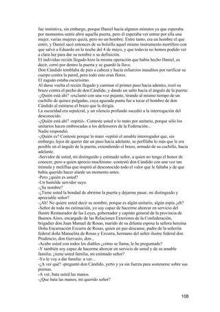 fue instintiva, sin embargo, porque Daniel hacía algunos minutos ya que esperaba
por momentos sentir abrir aquella puerta, pero él esperaba ver entrar por ella una
mujer, varias mujeres quizá, pero no un hombre. Entre tanto, era un hombre el que
entró, y Daniel sacó entonces de su bolsillo aquel mismo instrumento mortífero con
que salvó a Eduardo en la noche del 4 de mayo, y que todavía no hemos podido ver
a clara luz para dar su nombre o su definición.
El individuo recién llegado hizo la misma operación que había hecho Daniel, es
decir, cerró por dentro la puerta y se guardó la llave.
Don Cándido temblaba de pies a cabeza y hacía esfuerzos inauditos por rarificar su
cuerpo contra la pared, pero todo esto eran flores.
El zaguán estaba oscurísimo.
Al darse vuelta el recién llegado y caminar el primer paso hacia adentro, rozó su
brazo contra el pecho de don Cándido, y dando un salto hacia el ángulo de la puerta:
-¿Quién está ahí? -exclamó con una voz pujante, tirando al mismo tiempo de un
cuchillo de quince pulgadas, cuya aguzada punta fue a tocar el hombro de don
Cándido al estirarse el brazo que la dirigía.
La oscuridad era sepulcral, y un silencio profundo sucedió a la interrogación del
desconocido.
-¿Quién está ahí? -repitió-. Conteste usted o lo mato por unitario, porque sólo los
unitarios hacen emboscadas a los defensores de la Federación...
Nadie respondió.
-¿Quién es? Conteste porque lo mato -repitió el amable interrogador que, sin
embargo, lejos de querer dar un paso hacia adelante, se perfilaba lo más que le era
posible en el ángulo de la puerta, extendiendo el brazo, armado de su cuchillo, hacia
adelante.
-Servidor de usted, mi distinguido y estimado señor, a quien no tengo el honor de
conocer, pero a quien aprecio muchísimo -contestó don Cándido con una voz tan
trémula y meliflua que inspiró al desconocido todo el valor que le faltaba y de que
había querido hacer alarde un momento antes.
-Pero ¿quién es usted?
-Un humilde servidor suyo.
-¿Su nombre?
-¿Tiene usted la bondad de abrirme la puerta y dejarme pasar, mi distinguido y
apreciable señor?
-¡Ah! No quiere usted decir su nombre, porque es algún unitario, algún espía ¿eh?
-Señor de toda mi estimación, yo soy capaz de hacerme ahorcar en servicio del
Ilustre Restaurador de las Leyes, gobernador y capitán general de la provincia de
Buenos Aires, encargado de las Relaciones Exteriores de la Confederación,
brigadier don Juan Manuel de Rosas, marido de su difunta esposa la señora heroína
Doña Encarnación Ezcurra de Rosas, quien en paz descanse, padre de la señorita
federal doña Manuelita de Rosas y Ezcurra, hermano del señor ilustre federal don
Prudencio, don Gervasio, don...
-Acabe usted con todos los diablos ¿cómo se llama, le he preguntado?
-Y también soy capaz de hacerme ahorcar en servicio de usted y de su amable
familia; ¿tiene usted familia, mi estimado señor?
-Yo le voy a dar familia: a ver...
-¿A ver qué? -preguntó don Cándido, yerto y ya sin fuerza para sostenerse sobre sus
piernas.
-A ver, bata usted las manos.
-¿Que bata las manos, mi querido señor?


                                                                                 108
 