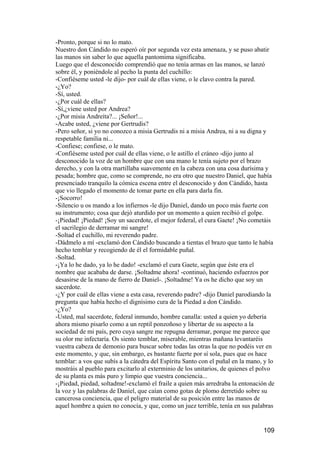 -Pronto, porque si no lo mato.
Nuestro don Cándido no esperó oír por segunda vez esta amenaza, y se puso abatir
las manos sin saber lo que aquella pantomima significaba.
Luego que el desconocido comprendió que no tenía armas en las manos, se lanzó
sobre él, y poniéndole al pecho la punta del cuchillo:
-Confiéseme usted -le dijo- por cuál de ellas viene, o le clavo contra la pared.
-¿Yo?
-Sí, usted.
-¿Por cuál de ellas?
-Sí,¿viene usted por Andrea?
-¿Por misia Andreíta?... ¡Señor!...
-Acabe usted, ¿viene por Gertrudis?
-Pero señor, si yo no conozco a misia Gertrudis ni a misia Andrea, ni a su digna y
respetable familia ni...
-Confiese; confiese, o le mato.
-Confiéseme usted por cuál de ellas viene, o le astillo el cráneo -dijo junto al
desconocido la voz de un hombre que con una mano le tenía sujeto por el brazo
derecho, y con la otra martillaba suavemente en la cabeza con una cosa durísima y
pesada; hombre que, como se comprende, no era otro que nuestro Daniel, que había
presenciado tranquilo la cómica escena entre el desconocido y don Cándido, hasta
que vio llegado el momento de tomar parte en ella para darla fin.
-¡Socorro!
-Silencio u os mando a los infiernos -le dijo Daniel, dando un poco más fuerte con
su instrumento; cosa que dejó aturdido por un momento a quien recibió el golpe.
-¡Piedad! ¡Piedad! ¡Soy un sacerdote, el mejor federal, el cura Gaete! ¡No cometáis
el sacrilegio de derramar mi sangre!
-Soltad el cuchillo, mi reverendo padre.
-Dádmelo a mí -exclamó don Cándido buscando a tientas el brazo que tanto le había
hecho temblar y recogiendo de él el formidable puñal.
-Soltad.
-¡Ya lo he dado, ya lo he dado! -exclamó el cura Gaete, según que éste era el
nombre que acababa de darse. ¡Soltadme ahora! -continuó, haciendo esfuerzos por
desasirse de la mano de fierro de Daniel-. ¡Soltadme! Ya os he dicho que soy un
sacerdote.
-¿Y por cuál de ellas viene a esta casa, reverendo padre? -dijo Daniel parodiando la
pregunta que había hecho el dignísimo cura de la Piedad a don Cándido.
-¿Yo?
-Usted, mal sacerdote, federal inmundo, hombre canalla: usted a quien yo debería
ahora mismo pisarlo como a un reptil ponzoñoso y libertar de su aspecto a la
sociedad de mi país, pero cuya sangre me repugna derramar, porque me parece que
su olor me infectaría. Os siento temblar, miserable, mientras mañana levantaréis
vuestra cabeza de demonio para buscar sobre todas las otras la que no podéis ver en
este momento, y que, sin embargo, es bastante fuerte por sí sola, pues que os hace
temblar: a vos que subís a la cátedra del Espíritu Santo con el puñal en la mano, y lo
mostráis al pueblo para excitarlo al exterminio de los unitarios, de quienes el polvo
de su planta es más puro y limpio que vuestra conciencia...
-¡Piedad, piedad, soltadme!-exclamó el fraile a quien más arredraba la entonación de
la voz y las palabras de Daniel, que caían como gotas de plomo derretido sobre su
cancerosa conciencia, que el peligro material de su posición entre las manos de
aquel hombre a quien no conocía, y que, como un juez terrible, tenía en sus palabras


                                                                                 109
 