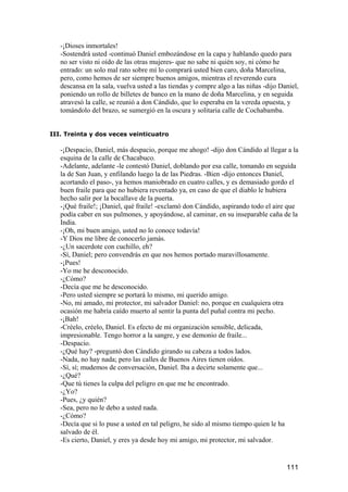 -¡Dioses inmortales!
   -Sostendrá usted -continuó Daniel embozándose en la capa y hablando quedo para
   no ser visto ni oído de las otras mujeres- que no sabe ni quién soy, ni cómo he
   entrado: un solo mal rato sobre mí lo comprará usted bien caro, doña Marcelina,
   pero, como hemos de ser siempre buenos amigos, mientras el reverendo cura
   descansa en la sala, vuelva usted a las tiendas y compre algo a las niñas -dijo Daniel,
   poniendo un rollo de billetes de banco en la mano de doña Marcelina, y en seguida
   atravesó la calle, se reunió a don Cándido, que lo esperaba en la vereda opuesta, y
   tomándolo del brazo, se sumergió en la oscura y solitaria calle de Cochabamba.


III. Treinta y dos veces veinticuatro

   -¡Despacio, Daniel, más despacio, porque me ahogo! -dijo don Cándido al llegar a la
   esquina de la calle de Chacabuco.
   -Adelante, adelante -le contestó Daniel, doblando por esa calle, tomando en seguida
   la de San Juan, y enfilando luego la de las Piedras. -Bien -dijo entonces Daniel,
   acortando el paso-, ya hemos maniobrado en cuatro calles, y es demasiado gordo el
   buen fraile para que no hubiera reventado ya, en caso de que el diablo le hubiera
   hecho salir por la bocallave de la puerta.
   -¡Qué fraile!; ¡Daniel, qué fraile! -exclamó don Cándido, aspirando todo el aire que
   podía caber en sus pulmones, y apoyándose, al caminar, en su inseparable caña de la
   India.
   -¡Oh, mi buen amigo, usted no lo conoce todavía!
   -Y Dios me libre de conocerlo jamás.
   -¿Un sacerdote con cuchillo, eh?
   -Sí, Daniel; pero convendrás en que nos hemos portado maravillosamente.
   -¡Pues!
   -Yo me he desconocido.
   -¿Cómo?
   -Decía que me he desconocido.
   -Pero usted siempre se portará lo mismo, mi querido amigo.
   -No, mi amado, mi protector, mi salvador Daniel: no, porque en cualquiera otra
   ocasión me habría caído muerto al sentir la punta del puñal contra mi pecho.
   -¡Bah!
   -Créelo, créelo, Daniel. Es efecto de mi organización sensible, delicada,
   impresionable. Tengo horror a la sangre, y ese demonio de fraile...
   -Despacio.
   -¿Qué hay? -preguntó don Cándido girando su cabeza a todos lados.
   -Nada, no hay nada; pero las calles de Buenos Aires tienen oídos.
   -Sí, sí; mudemos de conversación, Daniel. Iba a decirte solamente que...
   -¿Qué?
   -Que tú tienes la culpa del peligro en que me he encontrado.
   -¿Yo?
   -Pues, ¿y quién?
   -Sea, pero no le debo a usted nada.
   -¿Cómo?
   -Decía que si lo puse a usted en tal peligro, he sido al mismo tiempo quien le ha
   salvado de él.
   -Es cierto, Daniel, y eres ya desde hoy mi amigo, mi protector, mi salvador.


                                                                                     111
 
