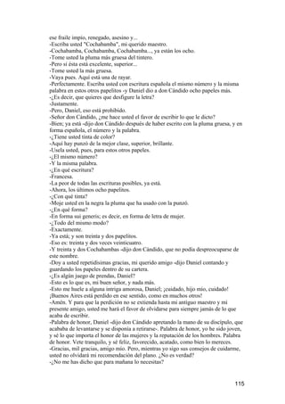 ese fraile impío, renegado, asesino y...
-Escriba usted "Cochabamba", mi querido maestro.
-Cochabamba, Cochabamba, Cochabamba..., ya están los ocho.
-Tome usted la pluma más gruesa del tintero.
-Pero si ésta está excelente, superior...
-Tome usted la más gruesa.
-Vaya pues. Aquí está una de rayar.
-Perfectamente. Escriba usted con escritura española el mismo número y la misma
palabra en estos otros papelitos -y Daniel dio a don Cándido ocho papeles más.
-¿Es decir, que quieres que desfigure la letra?
-Justamente.
-Pero, Daniel, eso está prohibido.
-Señor don Cándido, ¿me hace usted el favor de escribir lo que le dicto?
-Bien; ya está -dijo don Cándido después de haber escrito con la pluma gruesa, y en
forma española, el número y la palabra.
-¿Tiene usted tinta de color?
-Aquí hay punzó de la mejor clase, superior, brillante.
-Usela usted, pues, para estos otros papeles.
-¿El mismo número?
-Y la misma palabra.
-¿En qué escritura?
-Francesa.
-La peor de todas las escrituras posibles, ya está.
-Ahora, los últimos ocho papelitos.
-¿Con qué tinta?
-Moje usted en la negra la pluma que ha usado con la punzó.
-¿En qué forma?
-En forma sui generis; es decir, en forma de letra de mujer.
-¿Todo del mismo modo?
-Exactamente.
-Ya está; y son treinta y dos papelitos.
-Eso es: treinta y dos veces veinticuatro.
-Y treinta y dos Cochabambas -dijo don Cándido, que no podía despreocuparse de
este nombre.
-Doy a usted repetidísimas gracias, mi querido amigo -dijo Daniel contando y
guardando los papeles dentro de su cartera.
-¿Es algún juego de prendas, Daniel?
-Esto es lo que es, mi buen señor, y nada más.
-Esto me huele a alguna intriga amorosa, Daniel; ¡cuidado, hijo mío, cuidado!
¡Buenos Aires está perdido en ese sentido, como en muchos otros!
-Amén. Y para que la perdición no se extienda hasta mi antiguo maestro y mi
presente amigo, usted me hará el favor de olvidarse para siempre jamás de lo que
acaba de escribir.
-Palabra de honor, Daniel -dijo don Cándido apretando la mano de su discípulo, que
acababa de levantarse y se disponía a retirarse-. Palabra de honor, yo he sido joven,
y sé lo que importa el honor de las mujeres y la reputación de los hombres. Palabra
de honor. Vete tranquilo, y sé feliz, favorecido, acatado, como bien lo mereces.
-Gracias, mil gracias, amigo mío. Pero, mientras yo sigo sus consejos de cuidarme,
usted no olvidará mi recomendación del plano. ¿No es verdad?
-¿No me has dicho que para mañana lo necesitas?


                                                                                 115
 
