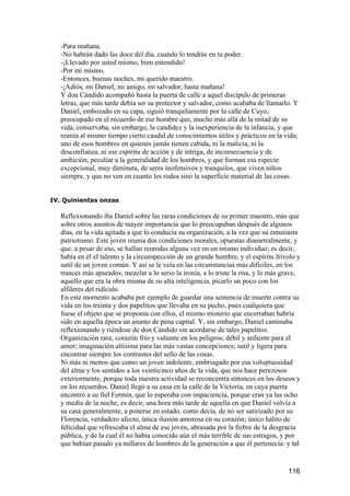 -Para mañana.
   -No habrán dado las doce del día, cuando lo tendrás en tu poder.
   -¡Llevado por usted mismo, bien entendido!
   -Por mí mismo.
   -Entonces, buenas noches, mi querido maestro.
   -¡Adiós, mi Daniel, mi amigo, mi salvador, hasta mañana!
   Y don Cándido acompañó hasta la puerta de calle a aquel discípulo de primeras
   letras, que más tarde debía ser su protector y salvador, como acababa de llamarlo. Y
   Daniel, embozado en su capa, siguió tranquilamente por la calle de Cuyo,
   preocupado en el recuerdo de ese hombre que, mucho más allá de la mitad de su
   vida, conservaba, sin embargo, la candidez y la inexperiencia de la infancia, y que
   reunía al mismo tiempo cierto caudal de conocimientos útiles y prácticos en la vida;
   uno de esos hombres en quienes jamás tienen cabida, ni la malicia, ni la
   desconfianza, ni ese espíritu de acción y de intriga, de inconsecuencia y de
   ambición, peculiar a la generalidad de los hombres, y que forman esa especie
   excepcional, muy diminuta, de seres inofensivos y tranquilos, que viven niños
   siempre, y que no ven en cuanto les rodea sino la superficie material de las cosas.


IV. Quinientas onzas

   Reflexionando iba Daniel sobre las raras condiciones de su primer maestro, más que
   sobre otros asuntos de mayor importancia que lo preocupaban después de algunos
   días, en la vida agitada a que lo conducía su organización, a la vez que su entusiasta
   patriotismo. Este joven reunía dos condiciones morales, opuestas diametralmente, y
   que, a pesar de eso, se hallan reunidas alguna vez en un mismo individuo; es decir,
   había en él el talento y la circunspección de un grande hombre, y el espíritu frívolo y
   sutil de un joven común. Y así se le veía en las circunstancias más difíciles, en los
   trances más apurados, mezclar a lo serio la ironía, a lo triste la risa, y lo más grave,
   aquello que era la obra misma de su alta inteligencia, picarlo un poco con los
   alfileres del ridículo.
   En este momento acababa por ejemplo de guardar una sentencia de muerte contra su
   vida en los treinta y dos papelitos que llevaba en su pecho, pues cualquiera que
   fuese el objeto que se proponía con ellos, el mismo misterio que encerraban habría
   sido en aquella época un asunto de pena capital. Y, sin embargo, Daniel caminaba
   reflexionando y riéndose de don Cándido sin acordarse de tales papelitos.
   Organización rara; corazón frío y valiente en los peligros; débil y ardiente para el
   amor; imaginación altísima para las más vastas concepciones; sutil y ligera para
   encontrar siempre los contrastes del sello de las cosas.
   Ni más ni menos que como un joven indolente, embriagado por esa voluptuosidad
   del alma y los sentidos a los veinticinco años de la vida, que nos hace perezosos
   exteriormente, porque toda nuestra actividad se reconcentra entonces en los deseos y
   en los recuerdos, Daniel llegó a su casa en la calle de la Victoria, en cuya puerta
   encontró a su fiel Fermín, que lo esperaba con impaciencia, porque eran ya las ocho
   y media de la noche, es decir, una hora más tarde de aquella en que Daniel volvía a
   su casa generalmente, a ponerse en estado, como decía, de no ser satirizado por su
   Florencia, verdadero afecto, única ilusión amorosa en su corazón; único hálito de
   felicidad que refrescaba el alma de ese joven, abrasada por la fiebre de la desgracia
   pública, y de la cual él no había conocido aún el más terrible de sus estragos, y por
   que habían pasado ya millares de hombres de la generación a que él pertenecía: y tal


                                                                                      116
 