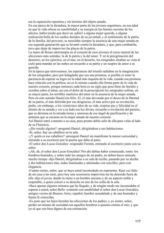 era la separación repentina y sin término del objeto amado.
En esa época de la dictadura, la mayor parte de los jóvenes argentinos, en esa edad
en que la vida rebosa su sensibilidad y su energía en las fuentes secretas de los
afectos, había tenido que decir un ¡adiós! a alguna mujer querida, a alguna
realización bella de los sueños dorados de su juventud; y al sentimiento de la patria,
de la familia, del porvenir, se mezclaba siempre la ausencia de una mujer amada en
esa segunda generación que se levantó contra la dictadura, y que, para combatirla,
tuvo que dejar de improviso las playas de la patria.
La mano de Rosas interrumpía en el corazón de esos jóvenes el curso natural de las
afecciones más sentidas: la de la patria y la del amor. Y en la peregrinación del
destierro, en los ejércitos, en el mar, en el desierto, los emigrados alzaban su vista al
cielo para mandar en las nubes un recuerdo a su patria y un suspiro de amor a su
querida.
En la época que atravesamos, las esperanzas del triunfo radiaban en la imaginación
de los emigrados; pero por halagüeña que sea una promesa, si posible es tener la
paciencia de esperar su logro en la edad más inquieta de la vida, cuando esa promesa
hace relación con la política, no es lo mismo cuando ella forma parte de la vida de
nuestro corazón, porque entonces cada hora es un siglo que pesa lleno de fastidio y
zozobra sobre el alma; así con el dolor de la proscripción los emigrados sufrían, en
su mayor parte, los terribles martirios del amor en la ausencia de la mujer amada.
Pero en este sentido Daniel era feliz. El, el más devorado por el deseo de la libertad
de su patria, el más dolorido por sus desgracias, el más activo por su revolución,
podía, sin embargo, a los veinticinco años de su vida, respirar paz y felicidad en el
aliento de su amada y ver a su lado esa luz divina, recuerdo o revelación del paraíso,
que se derrama en la mirada tierna y amorosa de ese ángel de purificación y de
armonía que se encarna en la mujer amada de nuestro corazón.
Así Daniel entró contento a su casa; pues pronto debía salir de ella para volar al lado
de su Florencia.
-¿Ha venido alguien? -preguntó Daniel, dirigiéndose a sus habitaciones.
-Sí, señor, hay un caballero en la sala.
-¿Y quién es ese caballero? -prosiguió Daniel sin manifestar la menor curiosidad y
entrando a su escritorio por la puerta que daba al patio.
-El señor don Lucas González -respondió Fermín, entrando al escritorio junto con su
señor.
-¡Ah, ah, el señor don Lucas González! Por ahí debías haber comenzado, tonto: los
hombres honrados, y sobre todo los amigos de mi padre, no deben hacer antesala
mucho tiempo -dijo Daniel, dirigiéndose a su sala de recibo, pasando por su alcoba
y dos habitaciones más, todas iluminadas y adornadas con sencillez, pero con
elegancia.
-Cuánto siento, señor, que se haya usted incomodado en esperarme. Rara vez falto
de mi casa a las siete, pero hoy una ocurrencia imprevista me ha detenido fuera de
ella -dijo el joven, dando la mano a un hombre anciano y de un aspecto noble y
respetable, a quien colocó a su derecha en uno de los sofás de la sala.
-Hace apenas algunos minutos que he llegado, y de ningún modo me incomodaba el
esperar a usted, señor Bello -contestó con amabilidad el señor don Lucas González,
antiguo vecino de Buenos Aires; español, hombre acaudalado y de una honradez y
buena fe conocidas.
-Es justo que los hijos hereden las afecciones de los padres; y yo siento, señor,
perder un minuto de sociedad con aquellos hombres a quienes estima el mío, y que
yo sé que son bien dignos de esa estimación.


                                                                                    117
 