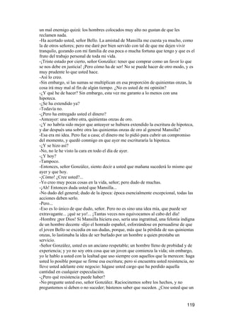 un mal enemigo quizá: los hombres colocados muy alto no gustan de que les
reclamen nada.
-Ha acertado usted, señor Bello. La amistad de Mansilla me cuesta ya mucho, como
la de otros señores; pero me daré por bien servido con tal de que me dejen vivir
tranquilo, gozando con mi familia de esa poca o mucha fortuna que tengo y que es el
fruto del trabajo personal de toda mi vida.
-¡Triste estado por cierto, señor González: tener que comprar como un favor lo que
se nos debe en justicia! ¡Pero cómo ha de ser! No se puede hacer de otro modo, y es
muy prudente lo que usted hace.
-Así lo creo.
-Sin embargo, si las sumas se multiplican en esa proporción de quinientas onzas, la
cosa irá muy mal al fin de algún tiempo. ¿No es usted de mi opinión?
-¿Y qué he de hacer? Sin embargo, esta vez me garanto a lo menos con una
hipoteca.
-¿Se ha extendido ya?
-Todavía no.
-¿Pero ha entregado usted el dinero?
-Anteayer: una sobre otra, quinientas onzas de oro.
-¿Y no habría sido mejor que anteayer se hubiera extendido la escritura de hipoteca,
y dar después una sobre otra las quinientas onzas de oro al general Mansilla?
-Esa era mi idea. Pero fue a casa; el dinero me lo pidió para cubrir un compromiso
del momento, y quedó conmigo en que ayer me escrituraría la hipoteca.
-¿Y se hizo así?
-No, no le he visto la cara en todo el día de ayer.
-¿Y hoy?
-Tampoco.
-Entonces, señor González, siento decir a usted que mañana sucederá lo mismo que
ayer y que hoy.
-¡Cómo! ¿Cree usted?...
-Yo creo muy pocas cosas en la vida, señor; pero dudo de muchas.
-¡Ah! Entonces duda usted que Mansilla...
-No dudo del general; dudo de la época: época esencialmente excepcional, todas las
acciones deben serlo.
-Pero...
-Eso es lo único de que dudo, señor. Pero no es sino una idea mía, que puede ser
extravagante... ¡qué se yo!... ¡Tantas veces nos equivocamos al cabo del día!
-Hombre ¡por Dios! Si Mansilla hiciera eso, sería una ingratitud, una felonía indigna
de un hombre decente -dijo el honrado español, esforzándose en persuadirse de que
el joven Bello se excedía en sus dudas, porque, más que la pérdida de sus quinientas
onzas, lo lastimaba la idea de ser burlado por un hombre a quien prestaba un
servicio.
-Señor González, usted es un anciano respetable; un hombre lleno de probidad y de
experiencia; y yo no soy otra cosa que un joven que comienza la vida; sin embargo,
yo le hablo a usted con la lealtad que uso siempre con aquellos que la merecen: haga
usted lo posible porque se firme esa escritura; pero si encuentra usted resistencia, no
lleve usted adelante este negocio: hágase usted cargo que ha perdido aquella
cantidad en cualquier especulación.
-¿Pero qué resistencia puede haber?
-No pregunte usted eso, señor González. Raciocinemos sobre los hechos, y no
preguntemos si deben o no suceder; bástenos saber que suceden. ¿Cree usted que un


                                                                                  119
 