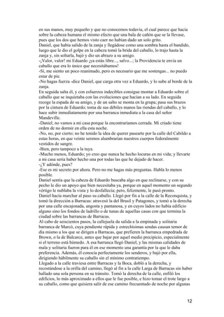 en sus manos, muy pequeño y que no conocemos todavía, el cual parece que hacía
sobre la cabeza humana el mismo efecto que una bala de cañón que se la llevase,
pues que los dos que hemos visto caer no habían dado un solo grito.
Daniel, que había salido de la zanja y llegádose como una sombra hasta el bandido,
luego que le dio el golpe en la cabeza tomó la brida del caballo, lo trajo hasta la
zanja y, sin soltarla, bajó y dio un abrazo a su amigo.
-¡Valor, valor! mi Eduardo ¡ya estás libre..., salvo...; la Providencia te envía un
caballo que era lo único que necesitábamos!
-Sí, me siento un poco reanimado, pero es necesario que me sostengas... no puedo
estar de pie.
-No hagas fuerza -dice Daniel, que carga otra vez a Eduardo, y lo sube al borde de la
zanja.
En seguida salta él, y con esfuerzos indecibles consigue montar a Eduardo sobre el
caballo que se inquietaba con las evoluciones que hacían a su lado. En seguida
recoge la espada de su amigo, y de un salto se monta en la grupa; pasa sus brazos
por la cintura de Eduardo; toma de sus débiles manos las riendas del caballo, y lo
hace subir inmediatamente por una barranca inmediata a la casa del señor
Mandeville.
-Daniel, no vamos a mi casa porque la encontraríamos cerrada. Mi criado tiene
orden de no dormir en ella esta noche.
-No, no, por cierto; no he tenido la idea de querer pasearte por la calle del Cabildo a
estas horas, en que veinte serenos alumbrarían nuestros cuerpos federalmente
vestidos de sangre.
-Bien, pero tampoco a la tuya.
-Mucho menos, Eduardo; yo creo que nunca he hecho locuras en mi vida; y llevarte
a mi casa sería haber hecho una por todas las que he dejado de hacer.
-¿Y adónde, pues?
-Ese es mi secreto por ahora. Pero no me hagas más preguntas. Habla lo menos
posible.
Daniel sentía que la cabeza de Eduardo buscaba algo en que reclinarse, y con su
pecho le dio un apoyo que bien necesitaba ya, porque en aquel momento un segundo
vértigo le nublaba la vista y lo desfallecía; pero, felizmente, le pasó pronto.
Daniel hacía marchar al paso su caballo. Llegó por fin a la calle de la Reconquista, y
tomó la dirección a Barracas: atravesó la del Brasil y Patagones, y tomó a la derecha
por una calle encajonada, angosta y pantanosa, y en cuyos lados no había edificio
alguno sino los fondos de ladrillo o de tunas de aquellas casas con que termina la
ciudad sobre las barrancas de Barracas.
Al cabo de seiscientos pasos, la callejuela da salida a la empinada y solitaria
barranca de Marcó, cuya pendiente rápida y estrechísimas sendas causan temor de
día mismo a los que se dirigen a Barracas, que prefieren la barranca empedrada de
Brown, o la de Balcarce, antes que bajar por aquel medio precipicio, especialmente
si el terreno está húmedo. A esa barranca llegó Daniel, y las mismas calidades de
mala y solitaria fueron para él en ese momento una garantía por la que le daba
preferencia. Además, él conocía perfectamente los senderos, y bajó por ella,
dirigiendo hábilmente su caballo sin el mínimo contratiempo.
Llegado a la calle traviesa entre Barracas y la Boca, dobló a la derecha, y
recostándose a la orilla del camino, llegó al fin a la calle Larga de Barracas sin haber
hallado una sola persona en su tránsito. Tomó la derecha de la calle, enfiló los
edificios, lo más aproximado a ellos que le fue posible, e hizo tomar el trote largo a
su caballo, como que quisiera salir de ese camino frecuentado de noche por algunas


                                                                                     12
 