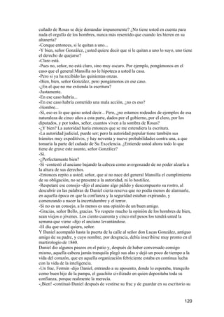 cuñado de Rosas se deje demandar impunemente? ¿No tiene usted en cuenta para
nada el orgullo de los hombres, nunca más resentido que cuando les hieren en su
altanería?
-Conque entonces, si le quitan a uno...
-Y bien, señor González, ¿usted quiere decir que si le quitan a uno lo suyo, uno tiene
el derecho de quejarse?
-Claro está.
-Pues no, señor, no está claro, sino muy oscuro. Por ejemplo, pongámonos en el
caso que el general Mansilla no le hipoteca a usted la casa.
-Pero si ya ha recibido las quinientas onzas.
-Bien, bien, señor González, pero pongámonos en ese caso.
-¿En el que no me extienda la escritura?
-Justamente.
-En ese caso habría...
-En ese caso habría cometido una mala acción, ¿no es eso?
-Hombre...
-Sí, eso es lo que quiso usted decir... Pero, ¿no estamos rodeados de ejemplos de esa
naturaleza de cinco años a esta parte, dados por el gobierno, por el clero, por los
diputados, y por todos, señor, cuantos viven a la sombra de Rosas?
-¿Y bien? La autoridad haría entonces que se me extendiera la escritura.
-La autoridad judicial, puede ser; pero la autoridad popular tiene también sus
trámites muy expeditivos, y hay noventa y nueve probabilidades contra una, a que
tomaría la parte del cuñado de Su Excelencia. ¿Entiende usted ahora todo lo que
tiene de grave este asunto, señor González?
-Sí.
-¿Perfectamente bien?
-Sí -contestó el anciano bajando la cabeza como avergonzado de no poder alzarla a
la altura de sus derechos.
-Entonces repito a usted, señor, que si no nace del general Mansilla el cumplimiento
de su obligación, no se presente a la autoridad, ni lo hostilice.
-Respetaré ese consejo -dijo el anciano algo pálido y descompuesto su rostro, al
descubrir en las palabras de Daniel cierta reserva que no podía menos de alarmarle,
en aquella época en que la confianza y la seguridad estaban expirando, y
comenzando a nacer la incertidumbre y el terror.
-Si no es un consejo, a lo menos es una opinión de un buen amigo.
-Gracias, señor Bello, gracias. Yo respeto mucho la opinión de los hombres de bien,
sean viejos o jóvenes. Los ciento cuarenta y cinco mil pesos los tendrá usted la
semana que viene -dijo el anciano levantándose.
-El día que usted quiera, señor.
Y Daniel acompañó hasta la puerta de la calle al señor don Lucas González, antiguo
amigo de su padre, y cuyo nombre, por desgracia, debía inscribirse muy pronto en el
martirologio de 1840.
Daniel dio algunos paseos en el patio y, después de haber conversado consigo
mismo, aquella cabeza jamás tranquila plegó sus alas y dejó un poco de tiempo a la
vida del corazón, que en aquella organización febriciente estaba en continua lucha
con la vida de la inteligencia.
-Un frac, Fermín -dijo Daniel, entrando a su aposento, donde lo esperaba, tranquilo
como buen hijo de la pampa, el gauchito civilizado en quien depositaba toda su
confianza, porque realmente la merecía.
-¡Bien! -continuó Daniel después de vestirse su frac y de guardar en su escritorio su


                                                                                 120
 