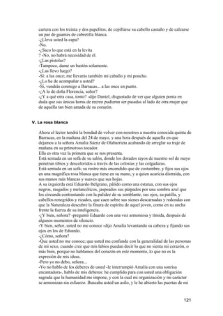 cartera con los treinta y dos papelitos, de cepillarse su cabello castaño y de calzarse
   un par de guantes de cabretilla blanca.
   -¿Lleva usted la capa?
   -No.
   -¿Saco lo que está en la levita
   ? -No, no habrá necesidad de él.
   -¿Las pistolas?
   -Tampoco, dame un bastón solamente.
   -¿Las llevo luego?
   -Sí: a las once; me llevarás también mi caballo y mi poncho.
   -¿Lo he de acompañar a usted?
   -Sí, vendrás conmigo a Barracas... a las once en punto.
   -¿A lo de doña Florencia, señor?
   -¿Y a qué otra casa, tonto? -dijo Daniel, disgustado de ver que alguien ponía en
   duda que sus únicas horas de recreo pudieran ser pasadas al lado de otra mujer que
   de aquella tan bien amada de su corazón.


V. La rosa blanca

   Ahora el lector tendrá la bondad de volver con nosotros a nuestra conocida quinta de
   Barracas, en la mañana del 24 de mayo, y una hora después de aquella en que
   dejamos a la señora Amalia Sáenz de Olabarrieta acabando de arreglar su traje de
   mañana en su primoroso tocador.
   Ella es otra vez la primera que se nos presenta.
   Está sentada en un sofá de su salón, donde los dorados rayos de nuestro sol de mayo
   penetran tibios y descoloridos a través de las celosías y las colgaduras.
   Está sentada en un sofá; su rostro más encendido que de costumbre, y fijos sus ojos
   en una magnífica rosa blanca que tiene en su mano, y a quien acaricia distraída, con
   sus manos más blancas y suaves que sus hojas.
   A su izquierda está Eduardo Belgrano, pálido como una estatua, con sus ojos
   negros, rasgados y melancólicos, jaspeados sus párpados por una sombra azul que
   los circunda contrastando con la palidez de su semblante, sus ojos, su patilla, y
   cabellos renegridos y rizados, que caen sobre sus sienes descarnadas y redondas con
   que la Naturaleza descubre la finura de espíritu de aquel joven, como en su ancha
   frente la fuerza de su inteligencia.
   -¿Y bien, señora? -preguntó Eduardo con una voz armoniosa y tímida, después de
   algunos momentos de silencio.
   -Y bien, señor, usted no me conoce -dijo Amalia levantando su cabeza y fijando sus
   ojos en los de Eduardo.
   -¿Cómo, señora?
   -Que usted no me conoce; que usted me confunde con la generalidad de las personas
   de mi sexo, cuando cree que mis labios puedan decir lo que no sienta mi corazón, o
   más bien, porque no hablamos del corazón en este momento, lo que no es la
   expresión de mis ideas.
   -Pero yo no debo, señora...
   -Yo no hablo de los deberes de usted -le interrumpió Amalia con una sonrisa
   encantadora-, hablo de mis deberes: he cumplido para con usted una obligación
   sagrada que la humanidad me impone, y con la cual mi organización y mi carácter
   se armonizan sin esfuerzo. Buscaba usted un asilo, y le he abierto las puertas de mi


                                                                                      121
 